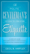 The Polite Gentlemen's Guide to Proper Etiquette: A Complete Guide for a Gentleman's Conduct in All His Relations Towards Society