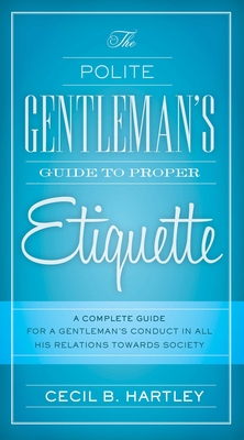 The Polite Gentlemen's Guide to Proper Etiquette: A Complete Guide for a Gentleman's Conduct in All His Relations Towards Society - Hartley, Cecil B