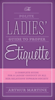 The Polite Ladies' Guide to Proper Etiquette: A Complete Guide for a Lady's Conduct in All Her Relations Towards Society - Martine, Arthur
