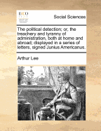 The Political Detection; Or, the Treachery and Tyranny of Administration, Both at Home and Abroad; Displayed in a Series of Letters, Signed Junius Americanus - Lee, Arthur