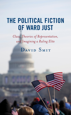 The Political Fiction of Ward Just: Class, Theories of Representation, and Imagining a Ruling Elite - Smit, David
