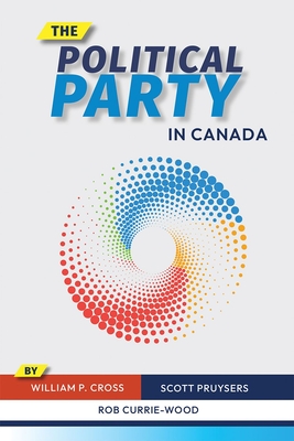 The Political Party in Canada - Cross, William P., and Pruysers, Scott, and Currie-Wood, Rob