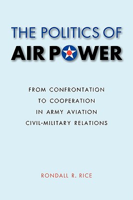 The Politics of Air Power: From Confrontation to Cooperation in Army Aviation Civil-Military Relations - Rice, Rondall R