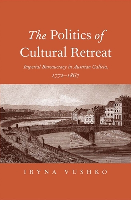 The Politics of Cultural Retreat: Imperial Bureaucracy in Austrian Galicia, 1772-1867 - Vushko, Iryna