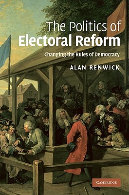 The Politics of Electoral Reform: Changing the Rules of Democracy - Renwick, Alan