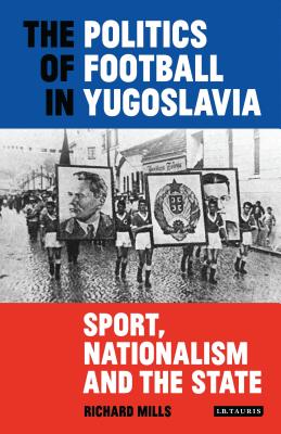 The Politics of Football in Yugoslavia: Sport, Nationalism and the State - Mills, Richard