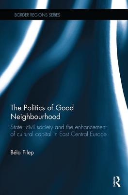 The Politics of Good Neighbourhood: State, civil society and the enhancement of cultural capital in East Central Europe - Filep, Bla