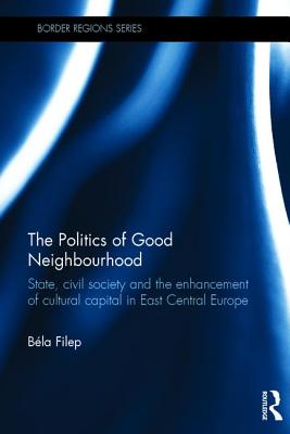 The Politics of Good Neighbourhood: State, civil society and the enhancement of cultural capital in East Central Europe - Filep, Bla