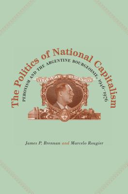 The Politics of National Capitalism: Peronism and the Argentine Bourgeoisie, 1946-1976 - Brennan, James P., and Rougier, Marcelo