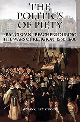 The Politics of Piety: Franciscan Preachers During the Wars of Religion, 1560-1600 - Armstrong, Megan C