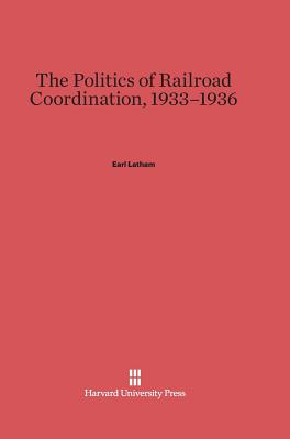 The Politics of Railroad Coordination, 1933-1936 - Latham, Earl