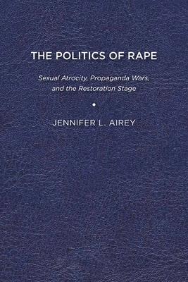 The Politics of Rape: Sexual Atrocity, Propaganda Wars, and the Restoration Stage - Airey, Jennifer L.