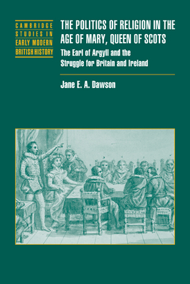 The Politics of Religion in the Age of Mary, Queen of Scots: The Earl of Argyll and the Struggle for Britain and Ireland - Dawson, Jane E. A.