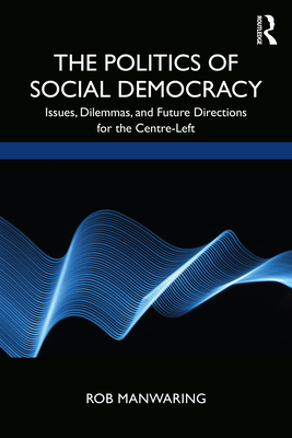 The Politics of Social Democracy: Issues, Dilemmas, and Future Directions for the Centre-Left - Manwaring, Rob