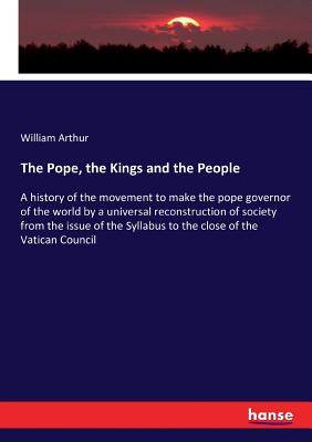The Pope, the Kings and the People: A history of the movement to make the pope governor of the world by a universal reconstruction of society from the issue of the Syllabus to the close of the Vatican Council - Arthur, William