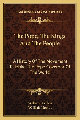 The Pope, The Kings And The People: A History Of The Movement To Make The Pope Governor Of The World - Arthur, William, and Neatby, W Blair (Editor)