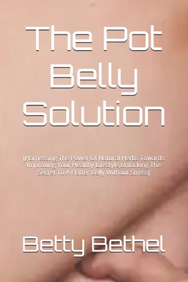 The Pot Belly Solution: [Harnessing The Power Of Natural Herbs Towards Improving Your Healthy Lifestyle, Unlocking The Secret To A Flatter Belly Without Stress] - Bethel, Betty