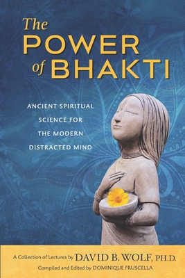 The Power of Bhakti: Ancient Spiritual Science for the Modern Distracted Mind- A Collection of Lectures by David B. Wolf, PH.D. - Fruscella, Dominique (Contributions by), and Fruscella, Gaetano (Contributions by), and Wolf, David B