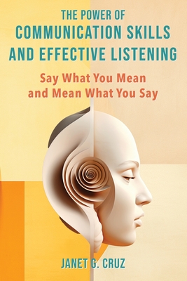 The Power of Communication Skills and Effective Listening: Say What You Mean and Mean What You Say - Cruz, Janet G