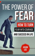 The Power of Fear: How to Turn Fear Into Courage and Succeed in Life