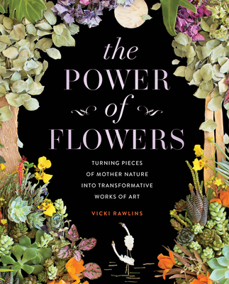 The Power of Flowers: Turning Pieces of Mother Nature Into Transformative Works of Art - Rawlins, Vicki