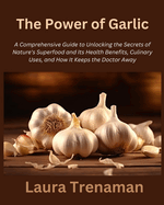 The Power of Garlic: A Comprehensive Guide to Unlocking the Secrets of Nature's Superfood and Its Health Benefits, Culinary Uses, and How It Keeps the Doctor Away