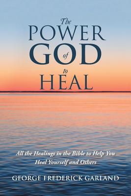 The Power of God to Heal: All the Healings in the Bible to Help You Heal Yourself and Others - Garland, George Frederick