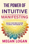 The Power of Intuitive Manifesting: Unlock Your Inner Wisdom to Create Your Dream Life