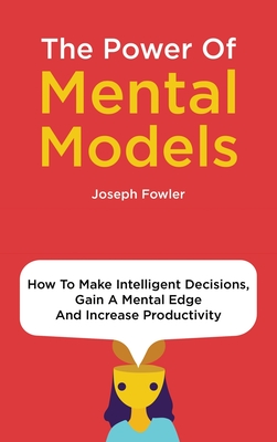 The Power Of Mental Models: How To Make Intelligent Decisions, Gain A Mental Edge And Increase Productivity - Fowler, Joseph, and Magana, Patrick
