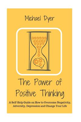 The Power of Positive Thinking: A Self-Help Guide on How to Overcome Negativity, Adversity, Depression and Change Your Life - Dyer, Michael