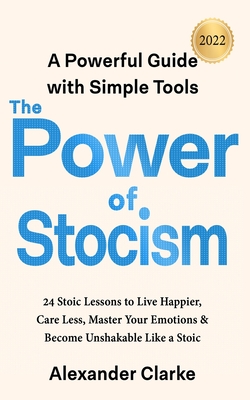 The Power of Stoicism: 24 Stoic Lessons to Live Happier, Care Less, Master Your Emotions & Become Unshakable Like a Stoic - Clarke, Alexander