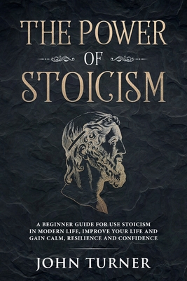 The Power of Stoicism: A Beginner Guide For Use Stoicism in Modern Life, Improve Your Life and Gain Calm, Resilience and Confidence - Turner, John