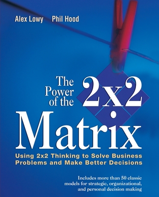 The Power of the 2 X 2 Matrix: Using 2 X 2 Thinking to Solve Business Problems and Make Better Decisions - Lowy, Alex, and Hood, Phil