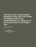 The Practical Conveyancer Shewing in One View the Forms of Deeds in Use in the Transference of Lands, &C. in Scotland Prior to October 1, 1845