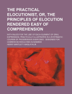 The Practical Elocutionist, Or, the Principles of Elocution Rendered Easy of Comprehension: With Rules for the Use of Each Element of Oral Expression, Practically Illustrated in a Systematic Course of Progressive Exercises: Designed for Common Schools an