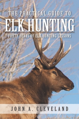 The Practical Guide To Elk Hunting: Forty Years Of Elk Hunting Lessons - Cleveland, John A