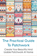The Practical Guide To Patchwork: Create Your Beautiful And Usable Patchwork At Home: Detail Guide Patchwork For Beginners
