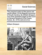 The Practical Justice of the Peace and Parish-Officer, of His Majesty's Province of South-Carolina. by William Simpson, One of the Assistant Judges of the Court of General Sessions of the Peace, Assize, &c. of the Said Province