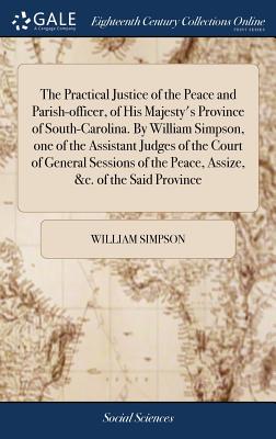 The Practical Justice of the Peace and Parish-officer, of His Majesty's Province of South-Carolina. By William Simpson, one of the Assistant Judges of the Court of General Sessions of the Peace, Assize, &c. of the Said Province - Simpson, William