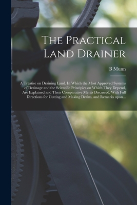 The Practical Land Drainer: a Treatise on Draining Land. In Which the Most Approved Systems of Drainage and the Scientific Principles on Which They Depend, Are Explained and Their Comparative Merits Discussed. With Full Directions for Cutting And... - Munn, B