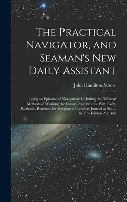 The Practical Navigator, and Seaman's New Daily Assistant: Being an Epitome of Navigation: Including the Different Methods of Working the Lunar Observations. With Every Particular Requisite for Keeping a Complete Journal at Sea ... to This Edition Are Add - Moore, John Hamilton