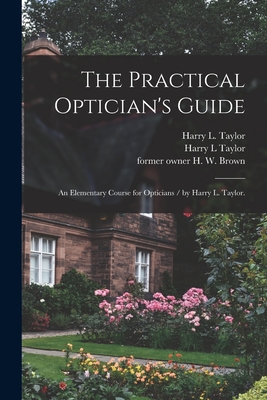 The Practical Optician's Guide: an Elementary Course for Opticians / by Harry L. Taylor. - Taylor, Harry L, and Brown, H W (Henry W ) Former Owner (Creator)