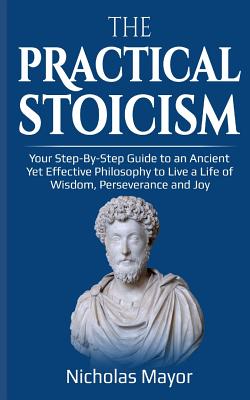 The Practical Stoicism: Your Step-By-Step Guide to an Ancient Yet Effective Philosophy to Live a Life of Wisdom, Perseverance and Joy - Mayor, Nicholas