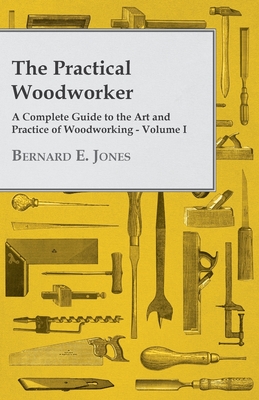 The Practical Woodworker - A Complete Guide to the Art and Practice of Woodworking - Volume I - Jones, Bernard E