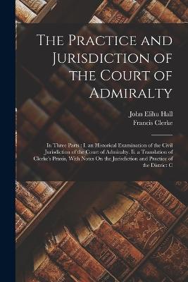 The Practice and Jurisdiction of the Court of Admiralty: In Three Parts: I. an Historical Examination of the Civil Jurisdiction of the Court of Admiralty. Ii. a Translation of Clerke's Praxis, With Notes On the Jurisdiction and Practice of the District C - Hall, John Elihu, and Clerke, Francis