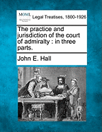 The Practice and Jurisdiction of the Court of Admiralty: In Three Parts. - Hall, John E, PhD