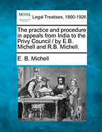 The Practice and Procedure in Appeals from India to the Privy Council / By E.B. Michell and R.B. Michell. - Michell, E B