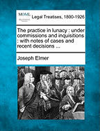 The practice in lunacy: under commissions and inquisitions: with notes of cases and recent decisions ...
