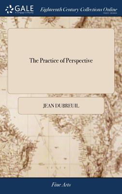 The Practice of Perspective: Or, an Easy Method of Representing Natural Objects According to the Rules of art. Applied and Exemplified in all the Variety of Cases The Third Edition - Dubreuil, Jean