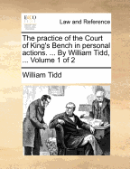 The Practice of the Court of King's Bench in Personal Actions. ... by William Tidd, ... Volume 1 of 2